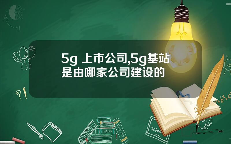 5g 上市公司,5g基站是由哪家公司建设的